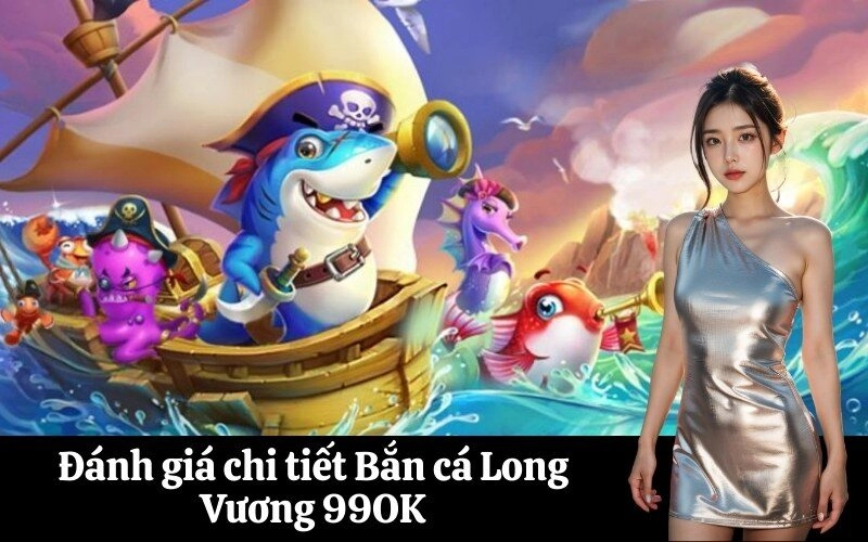 Đánh giá chi tiết Bắn cá Long Vương 99OK